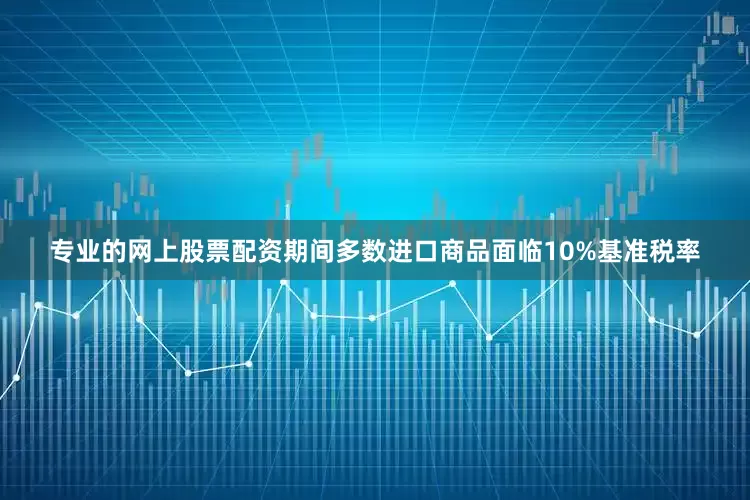 专业的网上股票配资期间多数进口商品面临10%基准税率