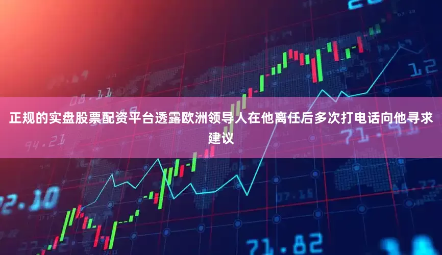正规的实盘股票配资平台透露欧洲领导人在他离任后多次打电话向他寻求建议