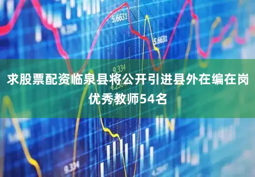 求股票配资临泉县将公开引进县外在编在岗优秀教师54名