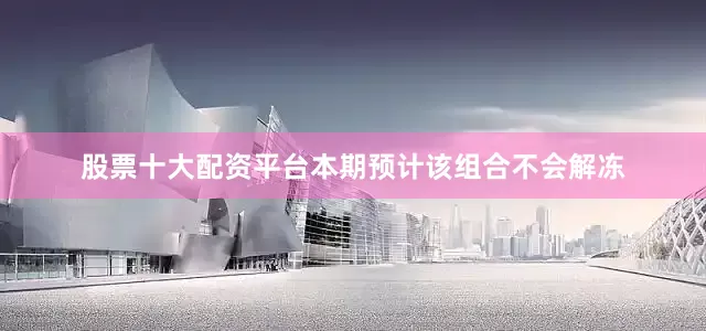 股票十大配资平台本期预计该组合不会解冻