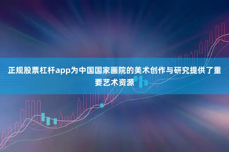 正规股票杠杆app为中国国家画院的美术创作与研究提供了重要艺术资源