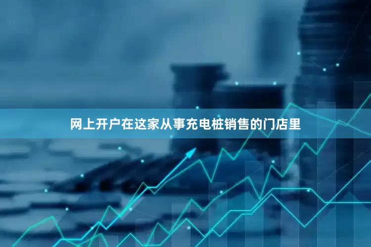 网上开户在这家从事充电桩销售的门店里