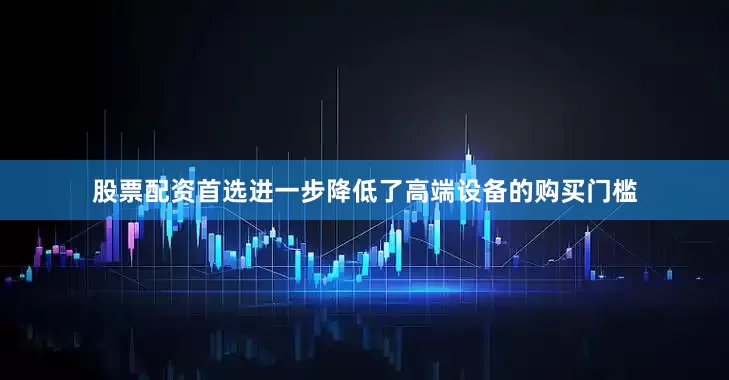 股票配资首选进一步降低了高端设备的购买门槛