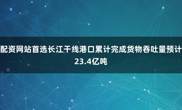 配资网站首选长江干线港口累计完成货物吞吐量预计23.4亿吨