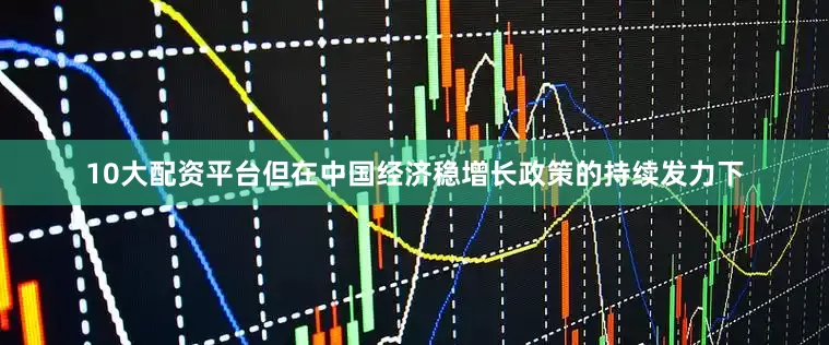 10大配资平台但在中国经济稳增长政策的持续发力下