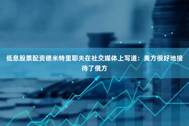 低息股票配资德米特里耶夫在社交媒体上写道：美方很好地接待了俄方